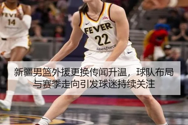 新疆男篮外援更换传闻升温，球队布局与赛季走向引发球迷持续关注